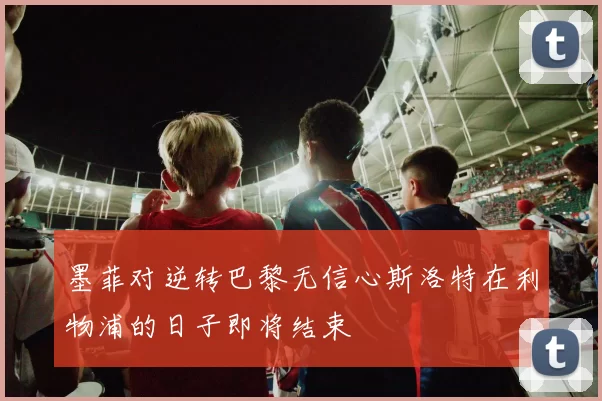 墨菲对逆转巴黎无信心斯洛特在利物浦的日子即将结束