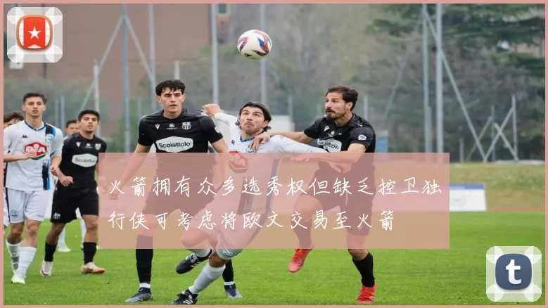火箭拥有众多选秀权但缺乏控卫独行侠可考虑将欧文交易至火箭