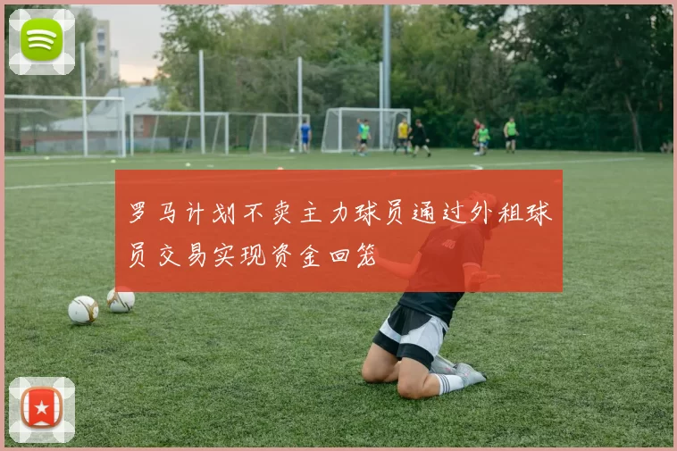 罗马计划不卖主力球员通过外租球员交易实现资金回笼