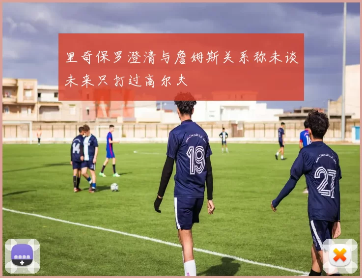 里奇保罗澄清与詹姆斯关系称未谈未来只打过高尔夫
