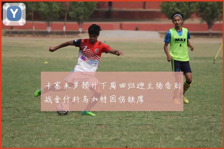 卡塞米罗预计下周回归迎主场告别战舍什科乌加特因伤缺席