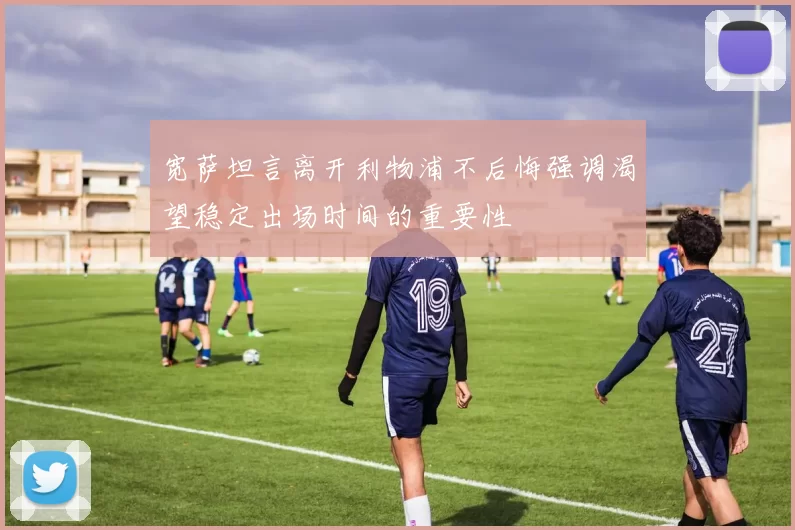 宽萨坦言离开利物浦不后悔强调渴望稳定出场时间的重要性