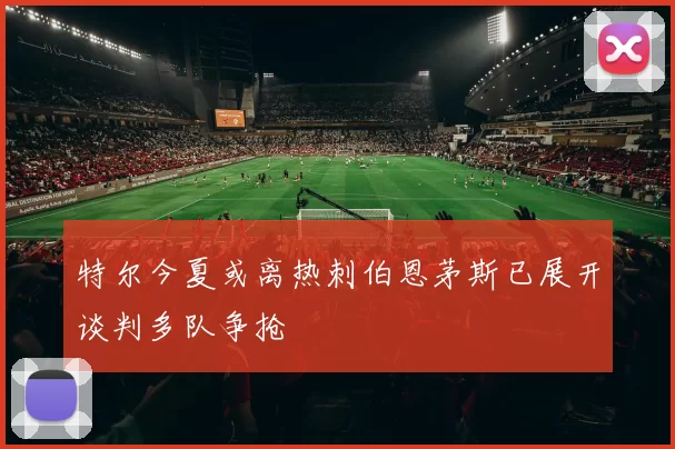 特尔今夏或离热刺伯恩茅斯已展开谈判多队争抢