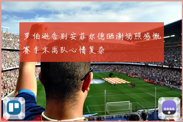 罗伯逊告别安菲尔德晒谢场照感慨赛季末离队心情复杂