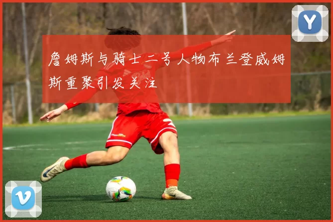 詹姆斯与骑士二号人物布兰登威姆斯重聚引发关注