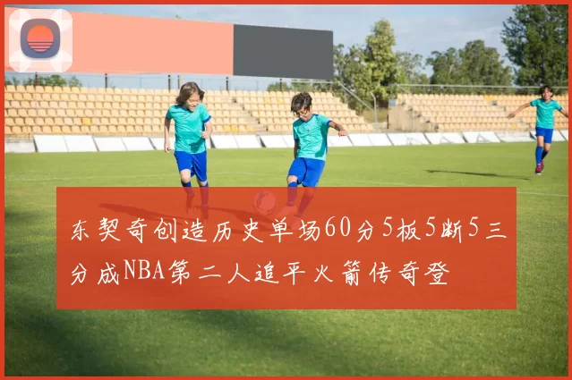 东契奇创造历史单场60分5板5断5三分成NBA第二人追平火箭传奇登