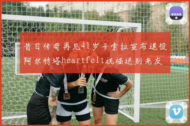 昔日传奇再见41岁卡索拉宣布退役阿尔特塔heartfelt祝福送别老友