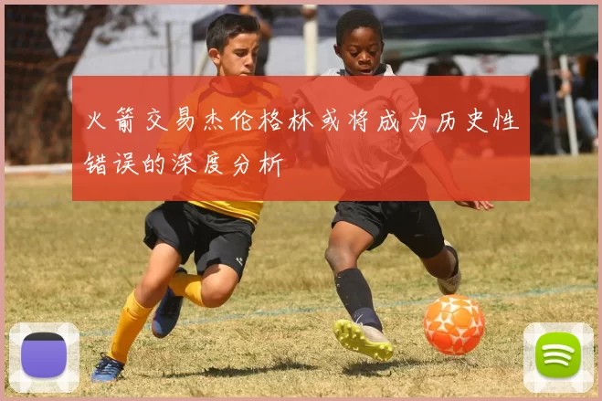 火箭交易杰伦格林或将成为历史性错误的深度分析