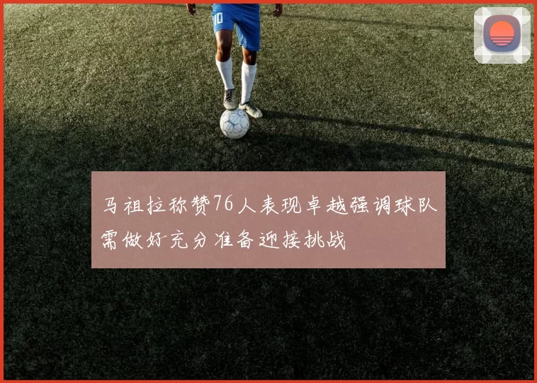 马祖拉称赞76人表现卓越强调球队需做好充分准备迎接挑战