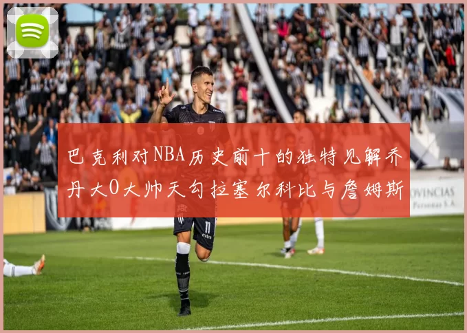 巴克利对NBA历史前十的独特见解乔丹大O大帅天勾拉塞尔科比与詹姆斯排名分析