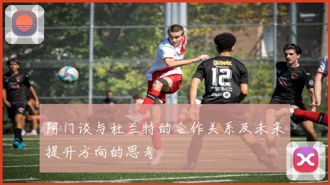阿门谈与杜兰特的合作关系及未来提升方向的思考