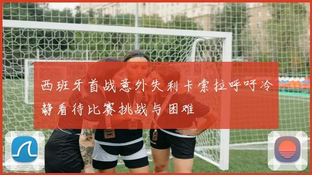 西班牙首战意外失利卡索拉呼吁冷静看待比赛挑战与困难