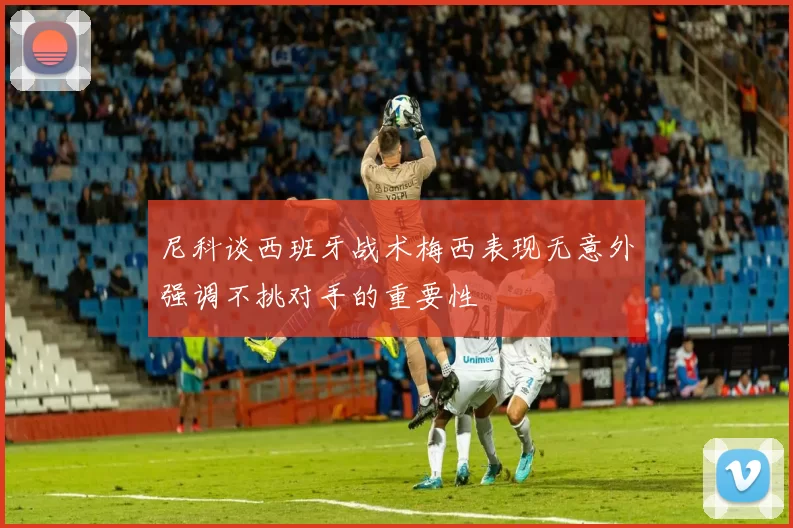 尼科谈西班牙战术梅西表现无意外强调不挑对手的重要性