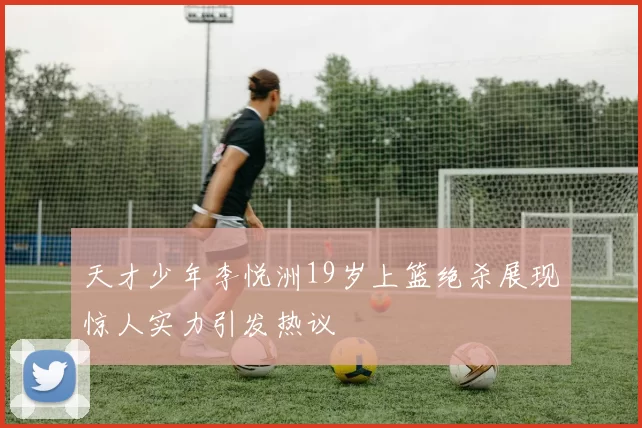 天才少年李悦洲19岁上篮绝杀展现惊人实力引发热议