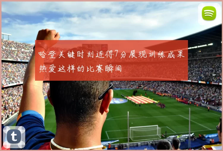 哈登关键时刻连得7分展现训练成果热爱这样的比赛瞬间