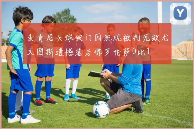 麦肯尼头球破门因犯规被判无效尤文图斯遗憾落后佛罗伦萨0比1