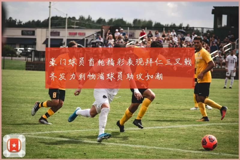 豪门球员首轮精彩表现拜仁三叉戟齐发力利物浦球员助攻如潮