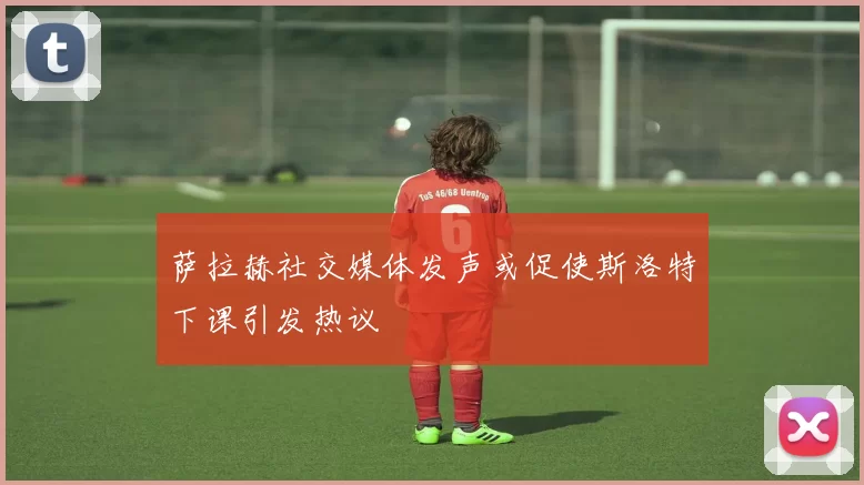 萨拉赫社交媒体发声或促使斯洛特下课引发热议