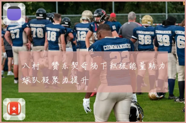 八村塁赞东契奇场下积极能量助力球队凝聚力提升