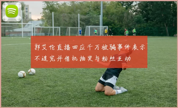 郭艾伦直播回应千万被骗事件表示不追究并借机抽奖与粉丝互动