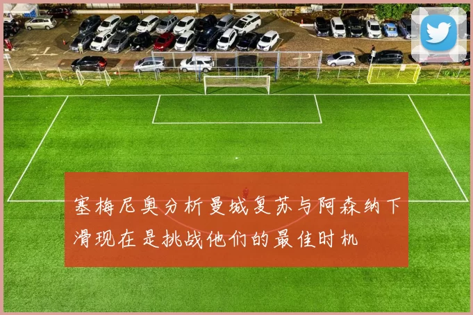 塞梅尼奥分析曼城复苏与阿森纳下滑现在是挑战他们的最佳时机
