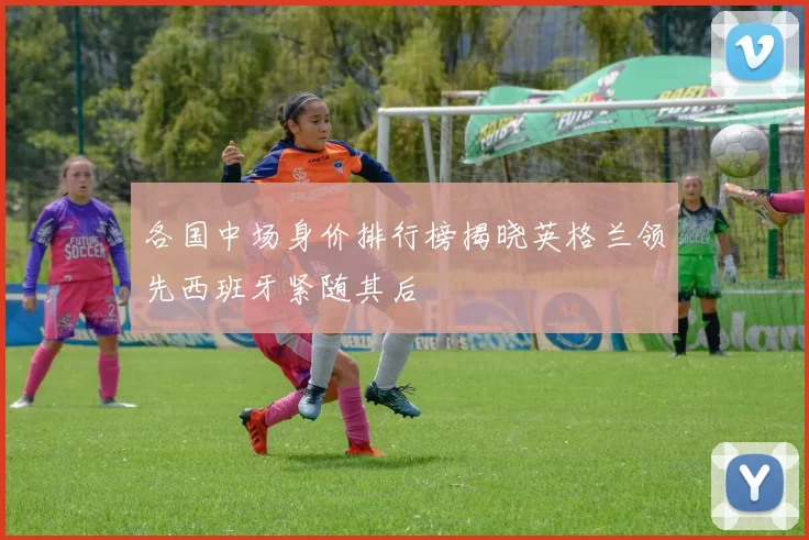 各国中场身价排行榜揭晓英格兰领先西班牙紧随其后