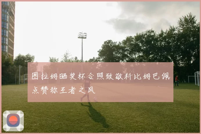 图拉姆晒奖杯合照致敬科比姆巴佩点赞称王者之风