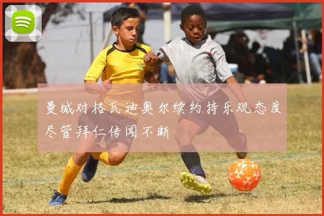曼城对格瓦迪奥尔续约持乐观态度尽管拜仁传闻不断